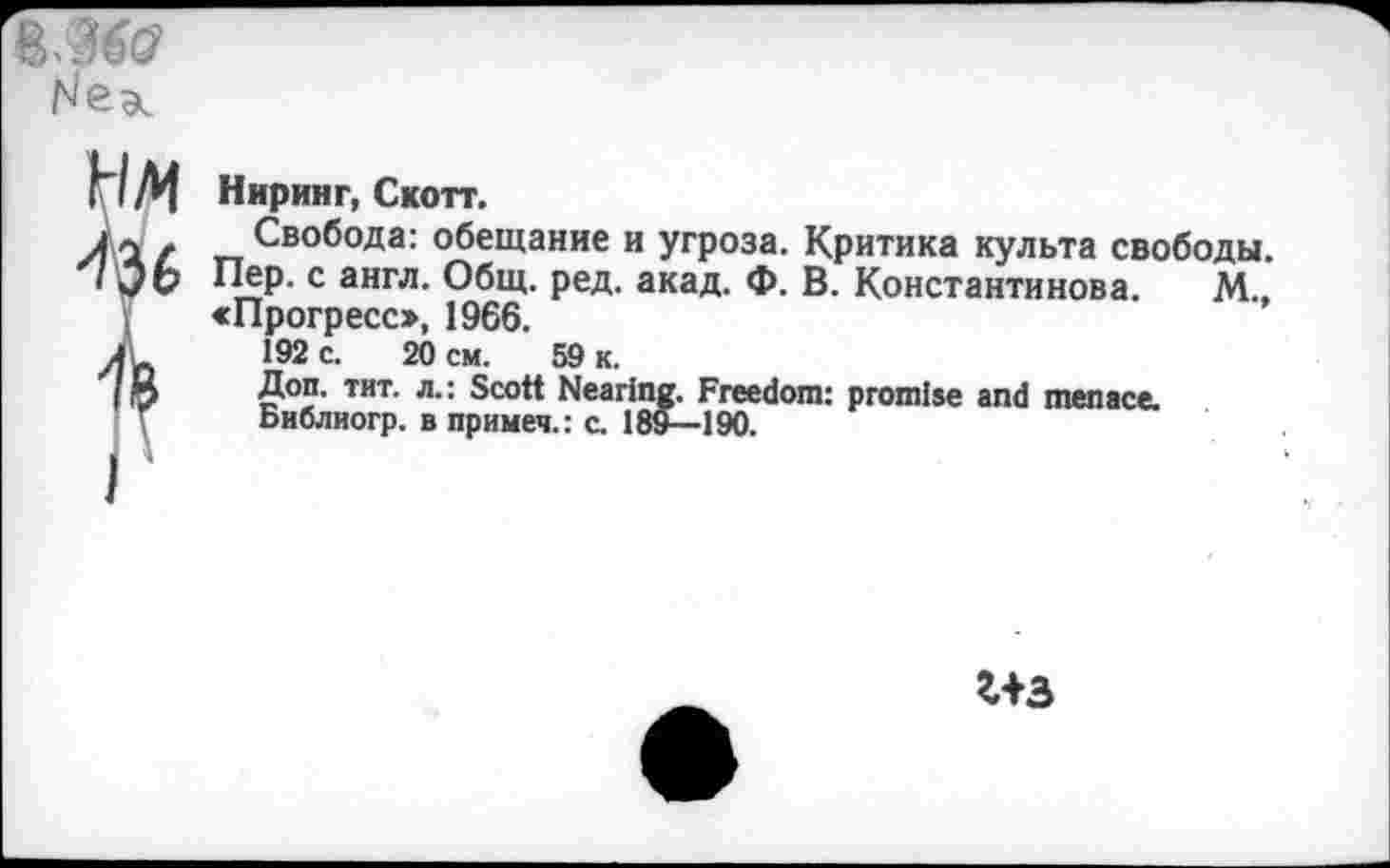 ﻿
IM
36
Ниринг, Скотт.
Свобода: обещание и угроза. Критика культа свободы. Пер. с англ. Общ. ред. акад. Ф. В. Константинова. М., «Прогресс», 1966.
192 с. 20 см. 59 к.
Доп. тит. л.: Scott Nearing. Freedom: promise and menace.
Библиогр. в примеч.: с. 189—190.
г+з